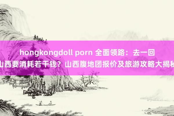 hongkongdoll porn 全面领路：去一回山西要消耗若干钱？山西腹地团报价及旅游攻略大揭秘