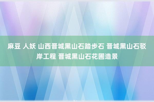 麻豆 人妖 山西晋城黑山石踏步石 晋城黑山石驳岸工程 晋城黑山石花圃造景