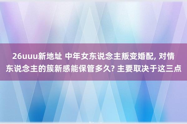 26uuu新地址 中年女东说念主叛变婚配， 对情东说念主的簇新感能保管多久? 主要取决于这三点