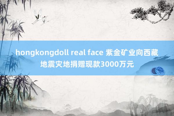 hongkongdoll real face 紫金矿业向西藏地震灾地捐赠现款3000万元