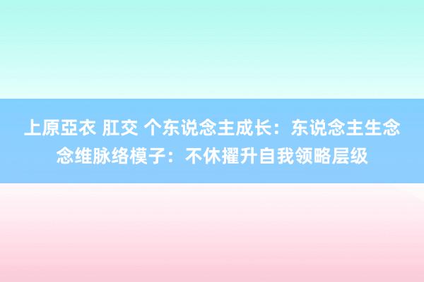 上原亞衣 肛交 个东说念主成长：东说念主生念念维脉络模子：不休擢升自我领略层级