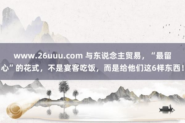 www.26uuu.com 与东说念主贸易，“最留心”的花式，不是宴客吃饭，而是给他们这6样东西！