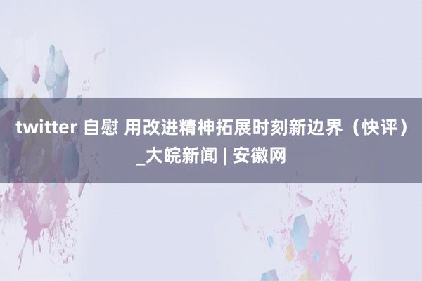 twitter 自慰 用改进精神拓展时刻新边界（快评）_大皖新闻 | 安徽网