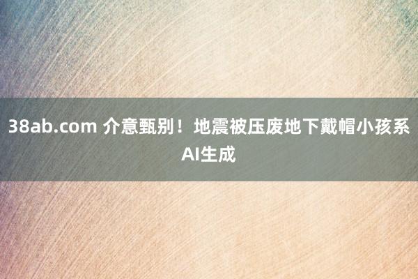 38ab.com 介意甄别！地震被压废地下戴帽小孩系AI生成