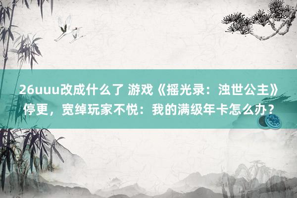 26uuu改成什么了 游戏《摇光录：浊世公主》停更，宽绰玩家不悦：我的满级年卡怎么办？