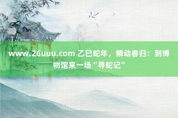 www.26uuu.com 乙巳蛇年，鳞动春归：到博物馆来一场“寻蛇记”