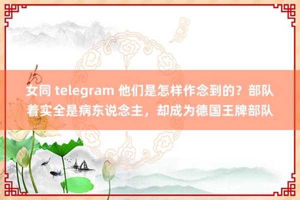 女同 telegram 他们是怎样作念到的？部队着实全是病东说念主，却成为德国王牌部队