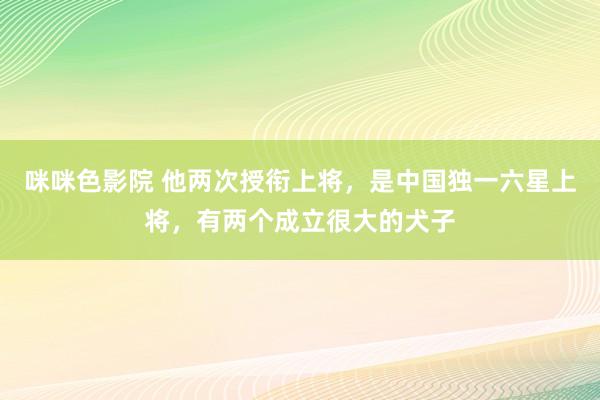 咪咪色影院 他两次授衔上将，是中国独一六星上将，有两个成立很大的犬子