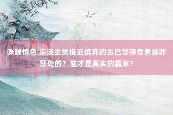 咪咪情色 东谈主类接近摈弃的古巴导弹危急是咋惩处的？谁才是真实的赢家？