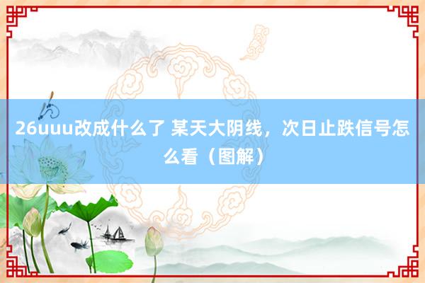 26uuu改成什么了 某天大阴线，次日止跌信号怎么看（图解）