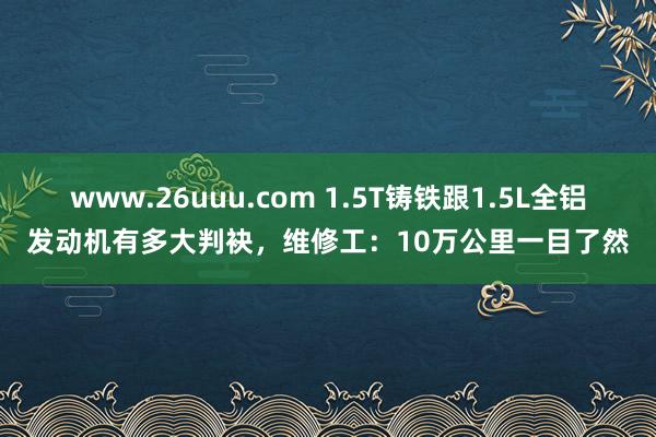 www.26uuu.com 1.5T铸铁跟1.5L全铝发动机有多大判袂，维修工：10万公里一目了然