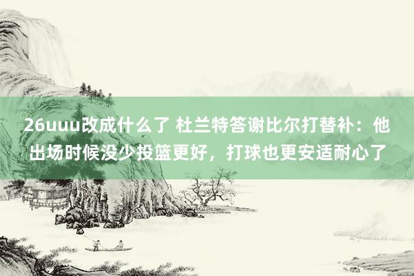 26uuu改成什么了 杜兰特答谢比尔打替补：他出场时候没少投篮更好，打球也更安适耐心了