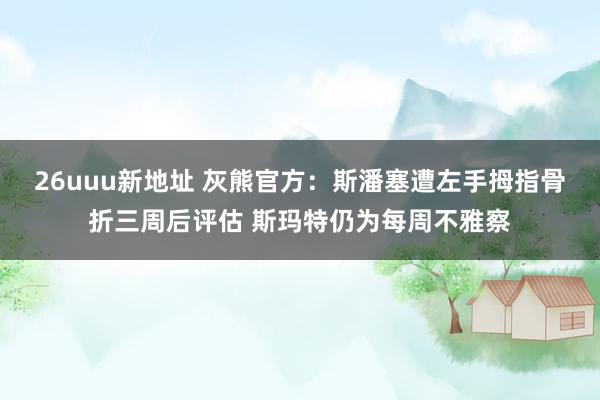 26uuu新地址 灰熊官方：斯潘塞遭左手拇指骨折三周后评估 斯玛特仍为每周不雅察