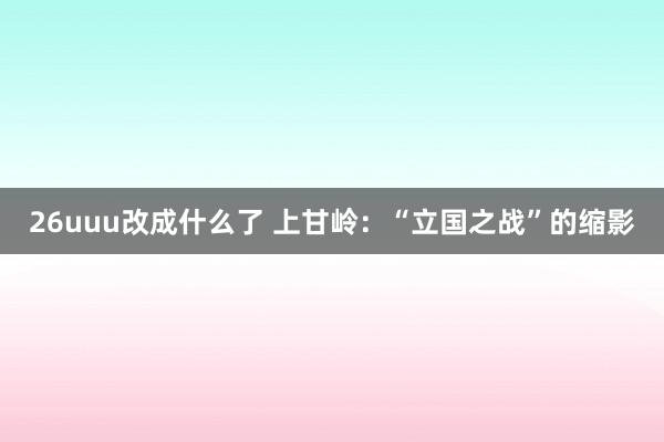 26uuu改成什么了 上甘岭：“立国之战”的缩影