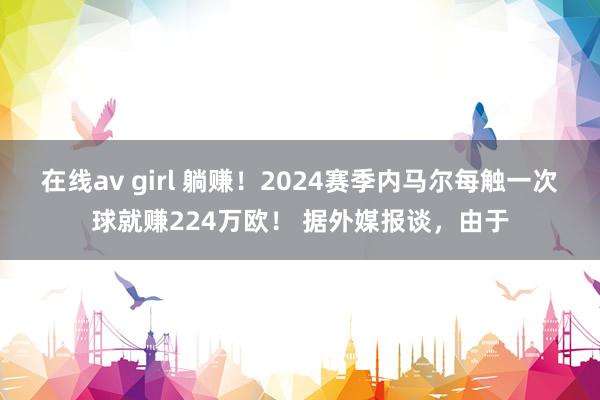 在线av girl 躺赚！2024赛季内马尔每触一次球就赚224万欧！ 据外媒报谈，由于