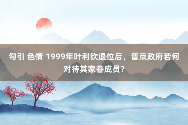 勾引 色情 1999年叶利钦退位后，普京政府若何对待其家眷成员？