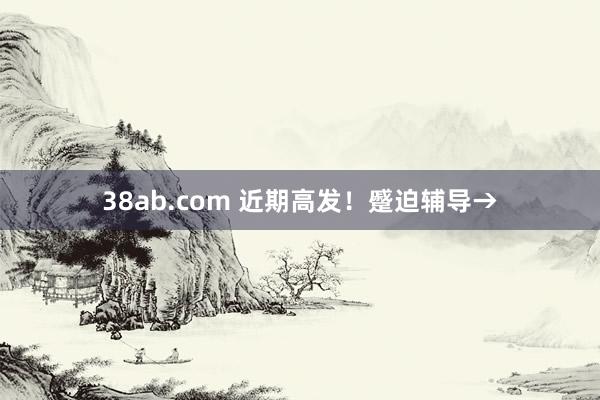 38ab.com 近期高发！蹙迫辅导→