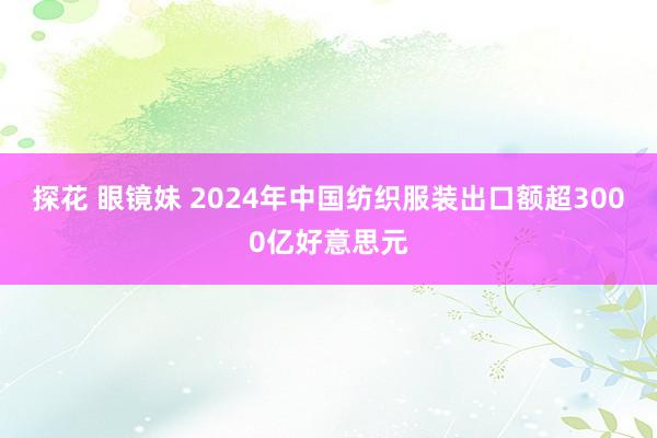 探花 眼镜妹 2024年中国纺织服装出口额超3000亿好意思元