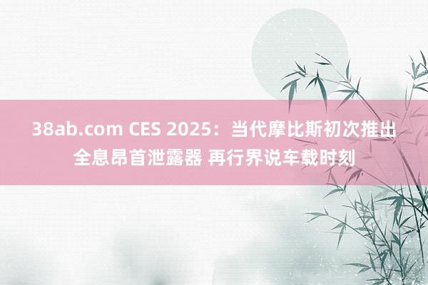 38ab.com CES 2025：当代摩比斯初次推出全息昂首泄露器 再行界说车载时刻