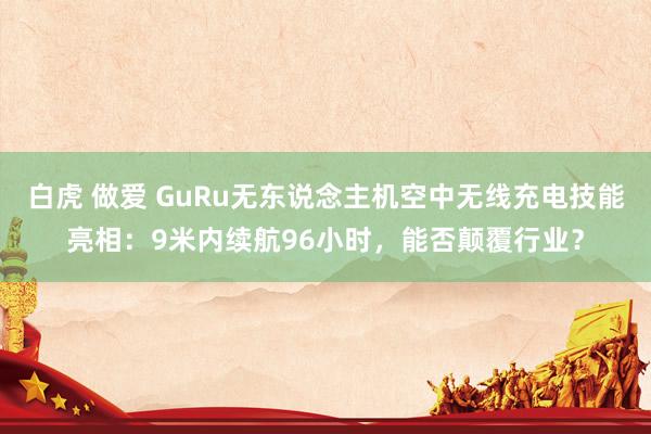 白虎 做爱 GuRu无东说念主机空中无线充电技能亮相：9米内续航96小时，能否颠覆行业？