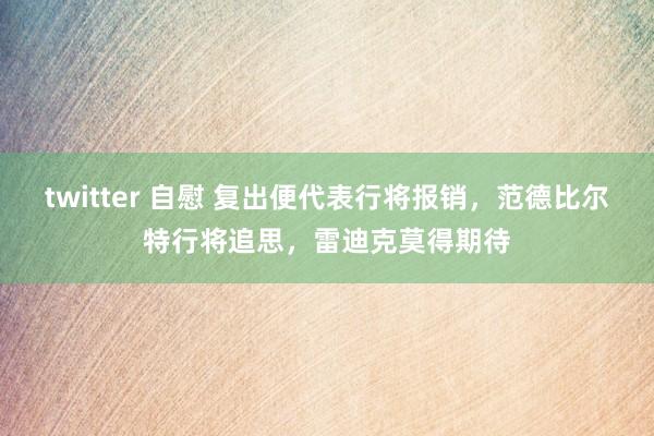 twitter 自慰 复出便代表行将报销，范德比尔特行将追思，雷迪克莫得期待