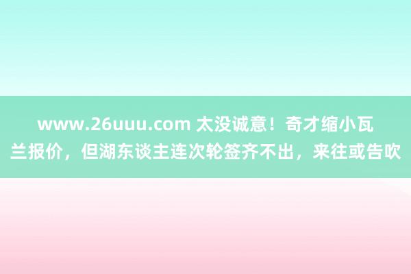 www.26uuu.com 太没诚意！奇才缩小瓦兰报价，但湖东谈主连次轮签齐不出，来往或告吹