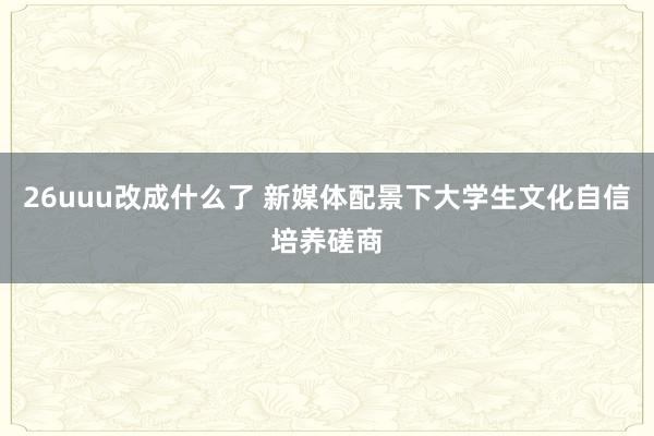 26uuu改成什么了 新媒体配景下大学生文化自信培养磋商