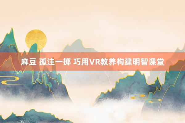 麻豆 孤注一掷 巧用VR教养构建明智课堂