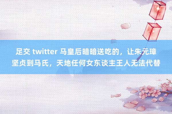 足交 twitter 马皇后暗暗送吃的，让朱元璋坚贞到马氏，天地任何女东谈主王人无法代替