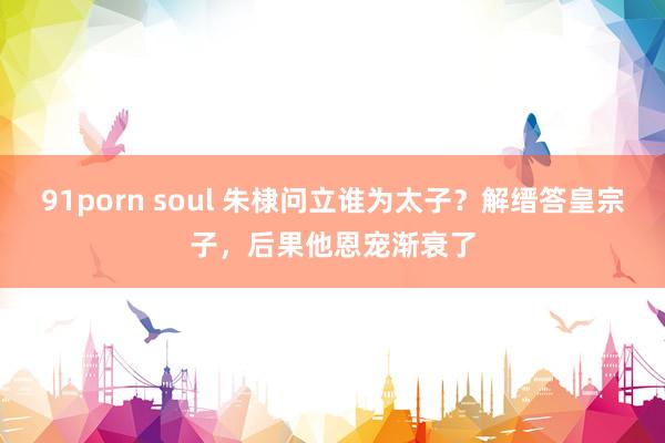 91porn soul 朱棣问立谁为太子？解缙答皇宗子，后果他恩宠渐衰了