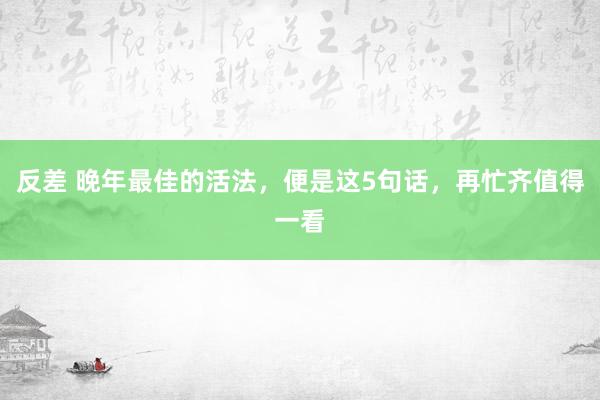 反差 晚年最佳的活法，便是这5句话，再忙齐值得一看