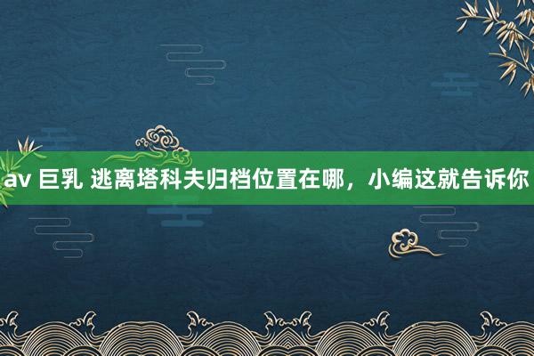 av 巨乳 逃离塔科夫归档位置在哪，小编这就告诉你