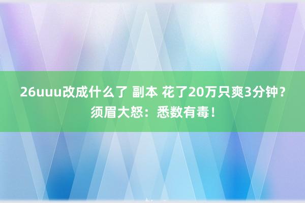 26uuu改成什么了 副本 花了20万只爽3分钟？须眉大怒：悉数有毒！