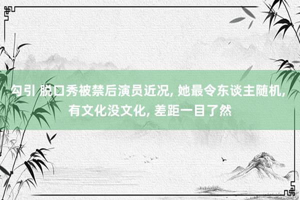 勾引 脱口秀被禁后演员近况， 她最令东谈主随机， 有文化没文化， 差距一目了然