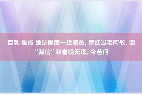 巨乳 風俗 她是国度一级演员， 曾红过毛阿敏， 因“背信”和春晚无缘， 今若何