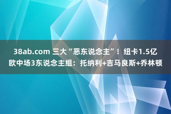 38ab.com 三大“恶东说念主”！纽卡1.5亿欧中场3东说念主组：托纳利+吉马良斯+乔林顿