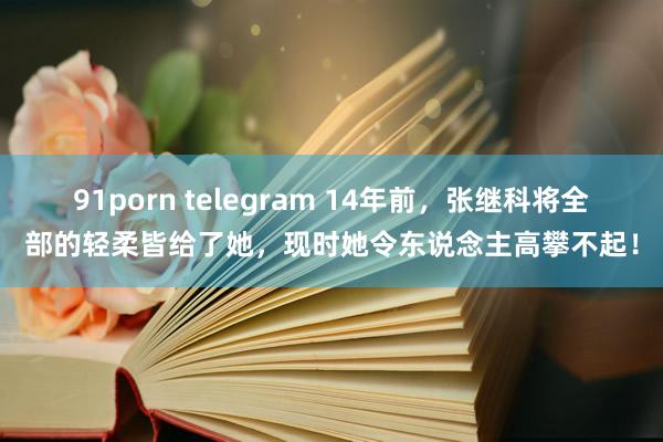 91porn telegram 14年前，张继科将全部的轻柔皆给了她，现时她令东说念主高攀不起！