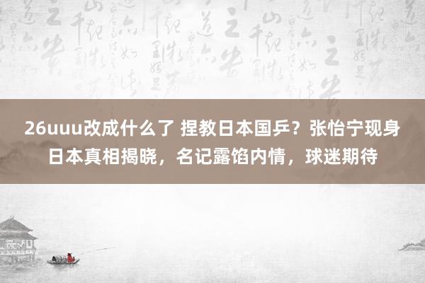 26uuu改成什么了 捏教日本国乒？张怡宁现身日本真相揭晓，名记露馅内情，球迷期待