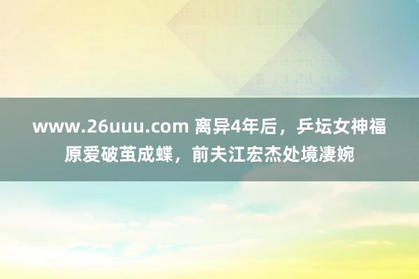 www.26uuu.com 离异4年后，乒坛女神福原爱破茧成蝶，前夫江宏杰处境凄婉